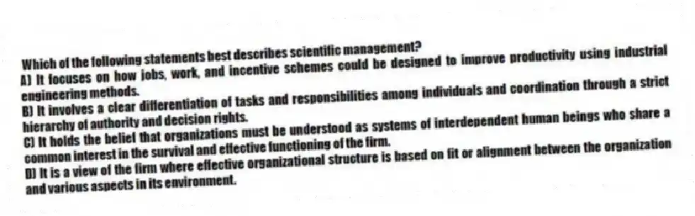 Which of the following statements best describes scientific management?
A) It focuses on how jobs, work, and incentive schemes could be designed to improve productivity using industrial engineering methods.
B) It involves a clear differentiation of tasks and responsibilities among individuals and coordination through a strict hierarchy of authority and decision rights.
C) It holds the belief that organizations must be understood as systems of interdependent human beings who share a common interest in the survival and effective functioning of the firm.
D) It is a view of the firm where effective organizational structure is based on fit or alignment between the organization and various aspects in its environment.