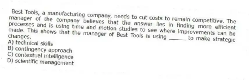 Best Tools, a manufacturing company, needs to cut costs to remain competitive. The manager of the company believes that the answer lies in finding more efficient processes and is using time and motion studies to see where improvements can be made. This shows that the manager of Best Tools is using _____ to make strategic changes.
A) technical skills
B) contingency approach
C) contextual intelligence
D) scientific management