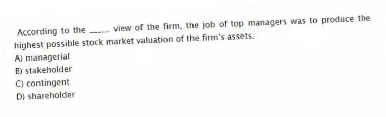 According to the _____ view of the firm, the job of top managers was to produce the highest possible stock market valuation of the firm's assets.
A) managerial
B) stakeholder
C) contingent
D) shareholder