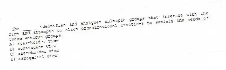 The _____ identifies and analyzes multiple groups that interact with the firm and attempts to align organizational practices to satisfy the needs of these various groups.
A) stakeholder view
B) contingent view
C) shareholder view
D) managerial view