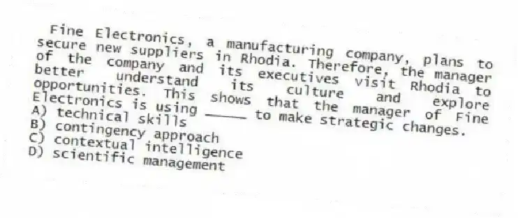 Fine Electronics, a manufacturing company, plans to secure new suppliers in Rhodia. Therefore, the manager of the company and its executives visit Rhodia to better understand its culture and explore opportunities. This shows that the manager of Fine Electronics is using _____ to make strategic changes.
A) technical skills
B) contingency approach
C) contextual intelligence
D) scientific management
