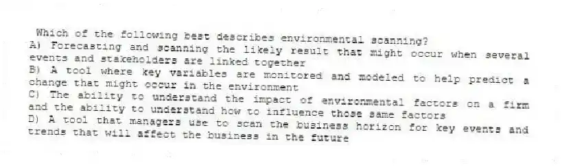 Which of the following best describes environmental scanning?
A) Forecasting and scanning the likely result that might occur when several events and stakeholders are linked together
B) A tool where key variables are monitored and modeled to help predict a change that might occur in the environment
C) The ability to understand the impact of environmental factors on a firm and the ability to understand how to influence those same factors
D) A tool that managers use to scan the business horizon for key events and trends that will affect the business in the future