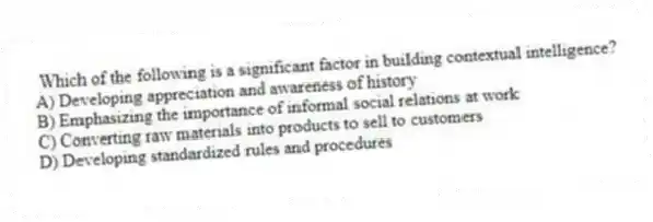 Which of the following is a significant factor in building contextual intelligence?
A) Developing appreciation and awareness of history
B) Emphasizing the importance of informal social relations at work
C) Converting raw materials into products to sell to customers
D) Developing standardized rules and procedures