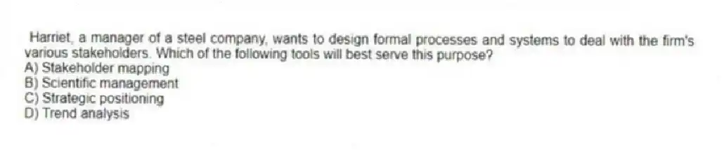 Harriet, a manager of a steel company, wants to design formal processes and systems to deal with the firm's various stakeholders. Which of the following tools will best serve this purpose?
A) Stakeholder mapping
B) Scientific management
C) Strategic positioning
D) Trend analysis