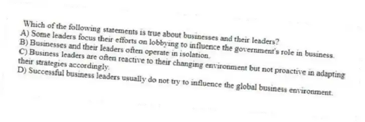 Which of the following statements is true about businesses and their leaders?
A) Some leaders focus their efforts on lobbying to influence the government's role in business.
B) Businesses and their leaders often operate in isolation.
C) Business leaders are often reactive to their changing environment but not proactive in adapting their strategies accordingly.
D) Successful business leaders usually do not try to influence the global business environment.