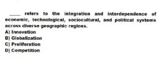 _____ refers to the integration and interdependence of economic, technological, sociocultural, and political systems across diverse geographic regions.
A) Innovation
B) Globalization
C) Proliferation
D) Competition