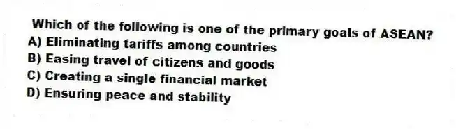 Which of the following is one of the primary goals of ASEAN?
A) Eliminating tariffs among countries
B) Easing travel of citizens and goods
C) Creating a single financial market
D) Ensuring peace and stability