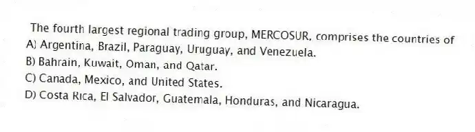  The fourth largest regional trading group, MERCOSUR, comprises the countries of
A) Argentina, Brazil, Paraguay, Uruguay, and Venezuela.
B) Bahrain, Kuwait, Oman, and Qatar.
C) Canada, Mexico, and United States.
D) Costa Rica, El Salvador, Guatemala, Honduras, and Nicaragua.