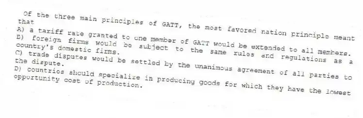 Of the three main principles of GATT, the most favored nation principle meant that
A) a tariff rate granted to one member of GATT would be extended to all members.
B) foreign firms would be subject to the same rules and regulations as a country's domestic firms.
C) trade disputes would be settled by the unanimous agreement of all parties to the dispute.
D) countries should specialize in producing goods for which they have the lowest opportunity cost of production.