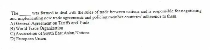 The _____ was formed to deal with the rules of trade between nations and is responsible for negotiating and implementing new trade agreements and policing member countries' adherence to them.
A) General Agreement on Tariffs and Trade
B) World Trade Organization
C) Association of South East Asian Nations
D) European Union