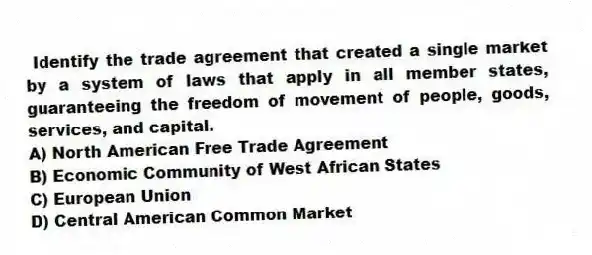 Identify the trade agreement that created a single market by a system of laws that apply in all member states, guaranteeing the freedom of movement of people, goods, services, and capital.
A) North American Free Trade Agreement
B) Economic Community of West African States
C) European Union
D) Central American Common Market
