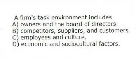 A firm's task environment includes
A) owners and the board of directors.
B) competitors, suppliers, and customers.
C) employees and culture.
D) economic and sociocultural factors.