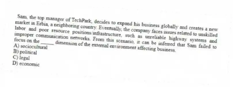 Sam, the top manager of TechPark, decides to expand his business globally and creates a new market in Erbia, a neighboring country. Eventually, the company faces issues related to unskilled labor and poor resource positions/infrastructure, such as unreliable highway systems and improper communication networks. From this scenario, it can be inferred that Sam failed to focus on the _____ dimension of the external environment affecting business.
A) sociocultural
B) political
C) legal
D) economic