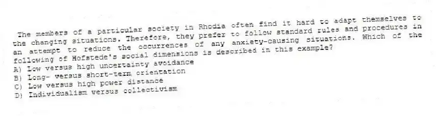 The members of a particular society in Rhodia often find it hard to adapt themselves to the changing situations. Therefore, they prefer to follow standard rules and procedures in an attempt to reduce the occurrences of any anxiety-causing situations. Which of the following of Hofstede's social dimensions is described in this example?
A) Low versus high uncertainty avoidance
B) Long- versus short-term orientation
C) Low versus high power distance
D) Individualism versus collectivism