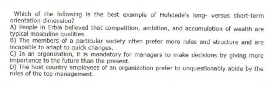 Which of the following is the best example of Hofstede's long- versus short-term orientation dimension?
A) People in Erbia believed that competition, ambition, and accumulation of wealth are typical masculine qualities.
B) The members of a particular society often prefer more rules and structure and are incapable to adapt to quick changes.
C) In an organization, it is mandatory for managers to make decisions by giving more importance to the future than the present.
D) The host country employees of an organization prefer to unquestionably abide by the rules of the top management.