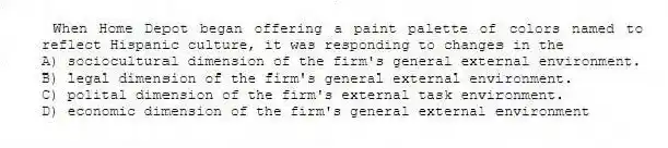 When Home Depot began offering a paint palette of colors named to reflect Hispanic culture, it was responding to changes in the
A) sociocultural dimension of the firm's general external environment.
B) legal dimension of the firm's general external environment.
C) polital dimension of the firm's external task environment.
D) economic dimension of the firm's general external environment