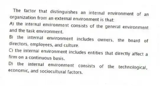 The factor that distinguishes an internal environment of an organization from an external environment is that:
A) the internal environment consists of the general environment and the task environment.
B) the internal environment includes owners, the board of directors, employees, and culture.
C) the internal environment includes entities that directly affect a firm on a continuous basis.
D) the internal environment consists of the technological, economic, and sociocultural factors.