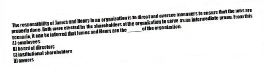 The responsibility of James and Henry in an organization is to direct and oversee managers to ensure that the jobs are properly done. Both were elected by the shareholders of the organization to serve as an intermediate group. From this scenario, it can be inferred that James and Henry are the _____ of the organization.
A) employees
B) board of directors
C) institutional shareholders
D) owners