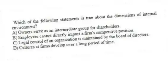 Which of the following statements is true about the dimensions of internal environment?
A) Owners serve as an intermediate group for shareholders.
B) Employees cannot directly impact a firm's competitive position.
C) Legal control of an organization is maintained by the board of directors.
D) Cultures at firms develop over a long period of time.