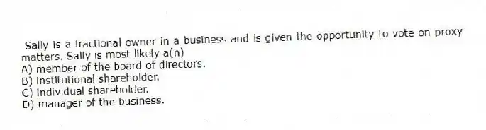 Sally is a fractional owner in a business and is given the opportunity to vote on proxy matters. Sally is most likely a(n)
A) member of the board of directors.
B) institutional shareholder.
C) individual shareholder.
D) manager of the business.