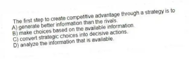 The first step to create competitive advantage through a strategy is to
A) generate better information than the rivals.
B) make choices based on the available information.
C) convert strategic choices into decisive actions.
D) analyze the information that is available.