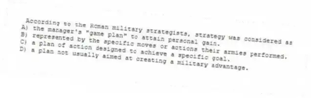 According to the Roman military strategists, strategy was considered as
A) the manager's "game plan" to attain personal gain.
B) represented by the specific moves or actions their armies performed.
C) a plan of action designed to achieve a specific goal.
D) a plan not usually aimed at creating a military advantage.