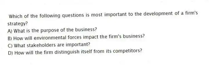 Which of the following questions is most important to the development of a firm's strategy?
A) What is the purpose of the business?
B) How will environmental forces impact the firm's business?
C) What stakeholders are important?
D) How will the firm distinguish itself from its competitors?