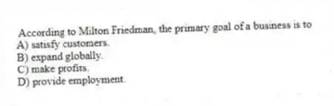 According to Milton Friedman, the primary goal of a business is to
A) satisfy customers.
B) expand globally.
C) make profits.
D) provide employment.