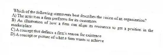 Which of the following statements best describes the vision of an organization?
A) The activities a firm performs for its customers
B) An illustration of how a firm can align its resources to get a position in the marketplace
C) A concept that defines a firm's reason for existence
D) A concept or picture of what a firm wants to achieve
