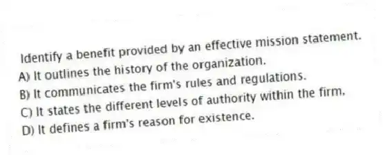 Identify a benefit provided by an effective mission statement.
A) It outlines the history of the organization.
B) It communicates the firm's rules and regulations.
C) It states the different levels of authority within the firm.
D) It defines a firm's reason for existence.