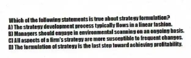 Which of the following statements is true about strategy formulation?
A) The strategy development process typically flows in a linear fashion.
B) Managers should engage in environmental scanning on an ongoing basis.
C) All aspects of a firm's strategy are more susceptible to frequent changes.
D) The formulation of strategy is the last step toward achieving profitability.