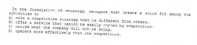 In the formulation of strategy, managers must create a solid fit among the activities to
A) make a competitive strategy that is different from others.
B) offer a service that cannot be easily copied by competitors.
C) decide what the company will not be doing.
D) operate more effectively than its competitors.