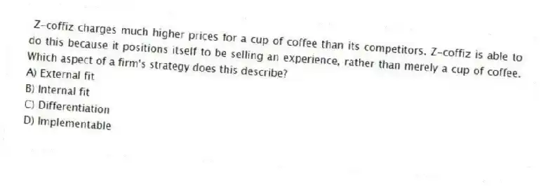 Z-coffiz charges much higher prices for a cup of coffee than its competitors. Z-coffiz is able to do this because it positions itself to be selling an experience, rather than merely a cup of coffee. Which aspect of a firm's strategy does this describe?
A) External fit
B) Internal fit
C) Differentiation
D) Implementable
