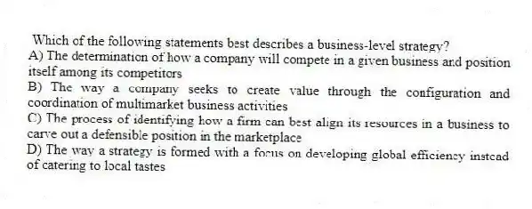 Which of the following statements best describes a business-level strategy?
A) The determination of how a company will compete in a given business and position itself among its competitors
B) The way a company seeks to create value through the configuration and coordination of multimarket business activities
C) The process of identifying how a firm can best align its resources in a business to carve out a defensible position in the marketplace
D) The way a strategy is formed with a focus on developing global efficiency instead of catering to local tastes