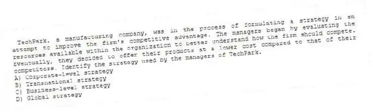  TechPark, a manufacturing company, was in the process of formulating a strategy in an attempt to improve the firm's competitive advantage. The managers began by evaluating the resources available within the organization to better understand how the firm should compete. Eventually, they decided to offer their products at a lower cost compared to that of their competitors. Identify the strategy used by the managers of TechPark.
A) Corporate-level strategy
B) Transnational strategy
C) Business-level strategy
D) Global strategy