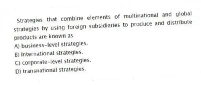 Strategies that combine elements of multinational and global strategies by using foreign subsidiaries to produce and distribute products are known as
A) business-level strategies.
B) international strategies.
C) corporate-level strategies.
D) transnational strategies.