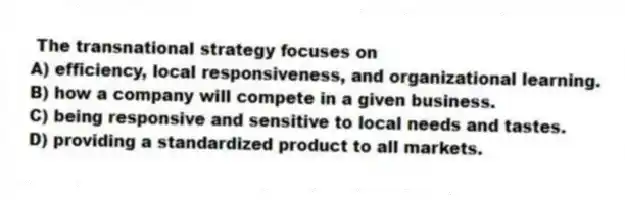 The transnational strategy focuses on
A) efficiency, local responsiveness, and organizational learning.
B) how a company will compete in a given business.
C) being responsive and sensitive to local needs and tastes.
D) providing a standardized product to all markets.
