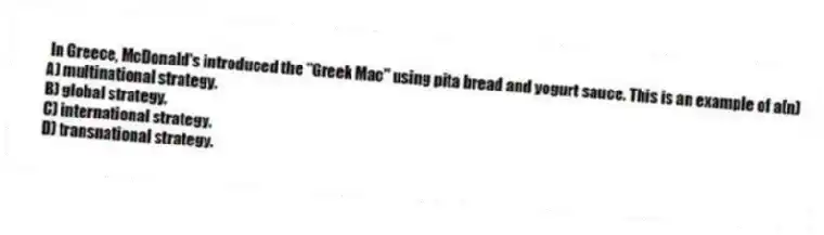 In Greece, McDonald's introduced the "Greek Mac" using pita bread and yogurt sauce. This is an example of a(n)
A) multinational strategy.
B) global strategy.
C) international strategy.
D) transnational strategy.