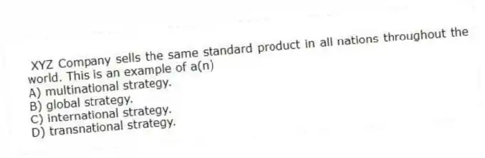 XYZ Company sells the same standard product in all nations throughout the world. This is an example of a(n)
A) multinational strategy.
B) global strategy.
C) international strategy.
D) transnational strategy.
