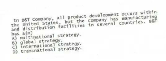 In B&T Company, all product development occurs within the United States, but the company has manufacturing and distribution facilities in several countries. B&T has a(n)
A) multinational strategy.
B) global strategy.
C) international strategy.
D) transnational strategy.