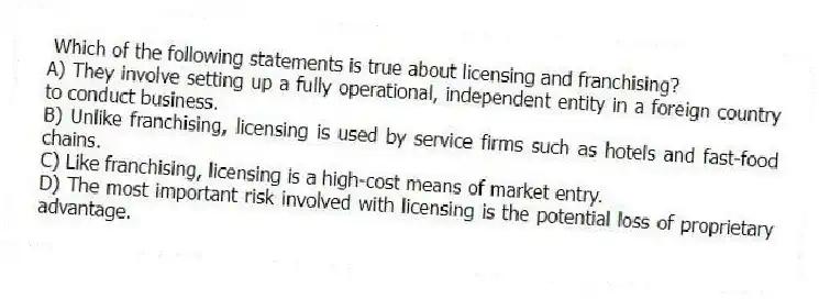 Which of the following statements is true about licensing and franchising?
A) They involve setting up a fully operational, independent entity in a foreign country to conduct business.
B) Unlike franchising, licensing is used by service firms such as hotels and fast-food chains.
C) Like franchising, licensing is a high-cost means of market entry.
D) The most important risk involved with licensing is the potential loss of proprietary advantage.