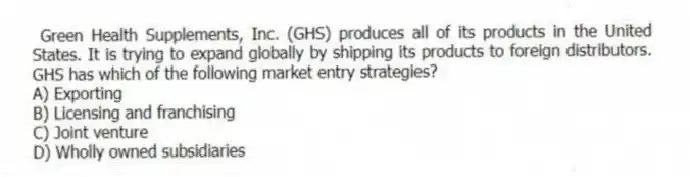 Green Health Supplements, Inc. (GHS) produces all of its products in the United States. It is trying to expand globally by shipping its products to foreign distributors. GHS has which of the following market entry strategies?
A) Exporting
B) Licensing and franchising
C) Joint venture
D) Wholly owned subsidiaries