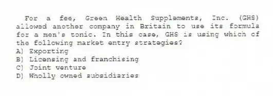 For a fee, Green Health Supplements, Inc. (GHS) allowed another company in Britain to use its formula for a men's tonic. In this case, GHS is using which of the following market entry strategies?
A) Exporting
B) Licensing and franchising
C) Joint venture
D) Wholly owned subsidiaries