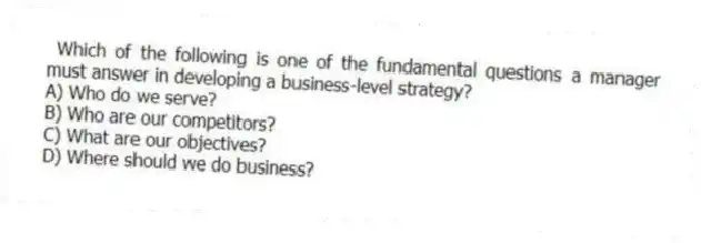 Which of the following is one of the fundamental questions a manager must answer in developing a business-level strategy?
A) Who do we serve?
B) Who are our competitors?
C) What are our objectives?
D) Where should we do business?