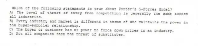 Which of the following statements is true about Porter's 5-Forces Model?
A) The level of threat of entry from competition is generally the same across all industries.
B) Every industry and market is different in terms of who maintains the power in the buyer-supplier relationship.
C) The buyer or customer has no power to force down prices in an industry.
D) Not all companies face the threat of substitutes.