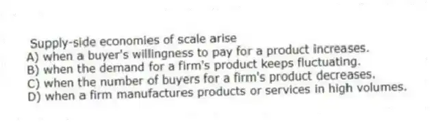Supply-side economies of scale arise
A) when a buyer's willingness to pay for a product increases.
B) when the demand for a firm's product keeps fluctuating.
C) when the number of buyers for a firm's product decreases.
D) when a firm manufactures products or services in high volumes.