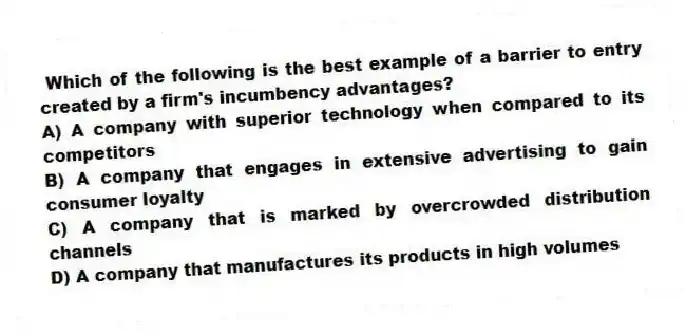 Which of the following is the best example of a barrier to entry created by a firm's incumbency advantages?
A) A company with superior technology when compared to its competitors
B) A company that engages in extensive advertising to gain consumer loyalty
C) A company that is marked by overcrowded distribution channels
D) A company that manufactures its products in high volumes