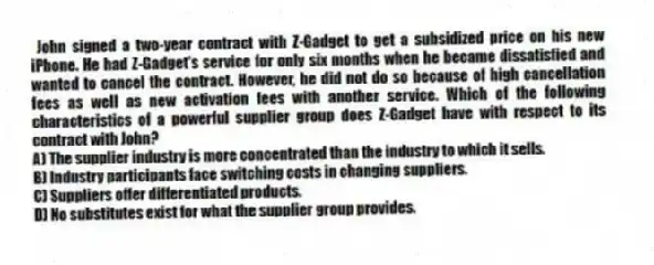John signed a two-year contract with Z-Gadget to get a subsidized price on his new iPhone. He had Z-Gadget's service for only six months when he became dissatisfied and wanted to cancel the contract. However, he did not do so because of high cancellation fees as well as new activation fees with another service. Which of the following characteristics of a powerful supplier group does Z-Gadget have with respect to its contract with John?
A) The supplier industry is more concentrated than the industry to which it sells.
B) Industry participants face switching costs in changing suppliers.
C) Suppliers offer differentiated products.
D) No substitutes exist for what the supplier group provides.