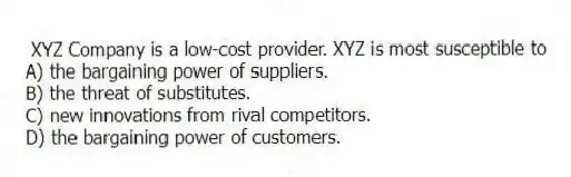 XYZ Company is a low-cost provider. XYZ is most susceptible to
A) the bargaining power of suppliers.
B) the threat of substitutes.
C) new innovations from rival competitors.
D) the bargaining power of customers.