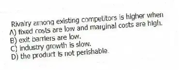 Rivalry among existing competitors is higher when
A) fixed costs are low and marginal costs are high.
B) exit barriers are low.
C) industry growth is slow.
D) the product is not perishable.